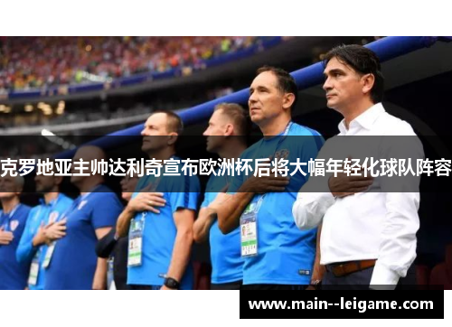 克罗地亚主帅达利奇宣布欧洲杯后将大幅年轻化球队阵容