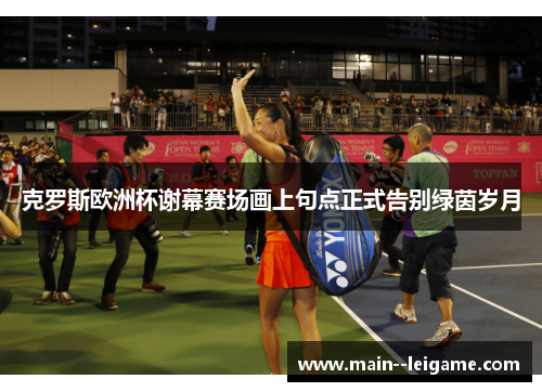 克罗斯欧洲杯谢幕赛场画上句点正式告别绿茵岁月